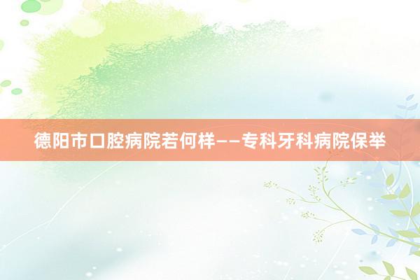 德阳市口腔病院若何样——专科牙科病院保举