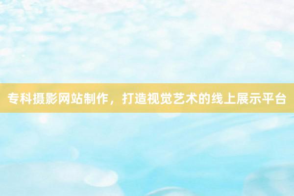 专科摄影网站制作，打造视觉艺术的线上展示平台