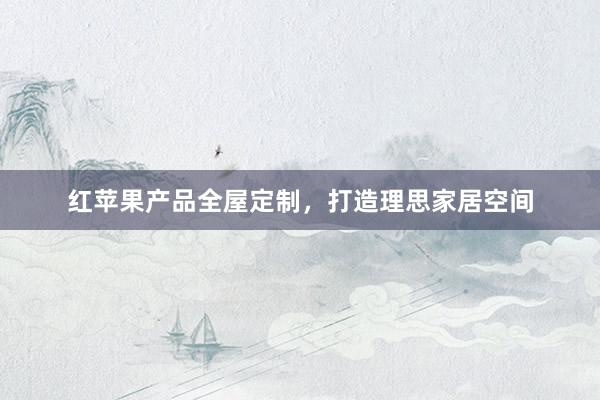 红苹果产品全屋定制，打造理思家居空间